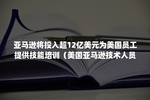 亚马逊将投入超12亿美元为美国员工提供技能培训（美国亚马逊技术人员工资）