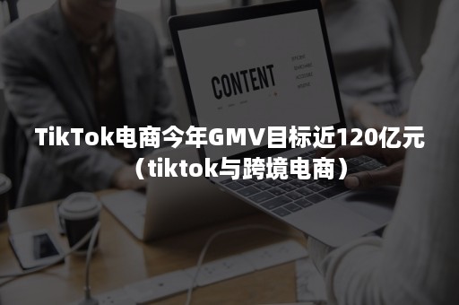 TikTok电商今年GMV目标近120亿元(tiktok与跨境电商) TikTok电商今年GMV目标近120亿元(tiktok与跨境电商)