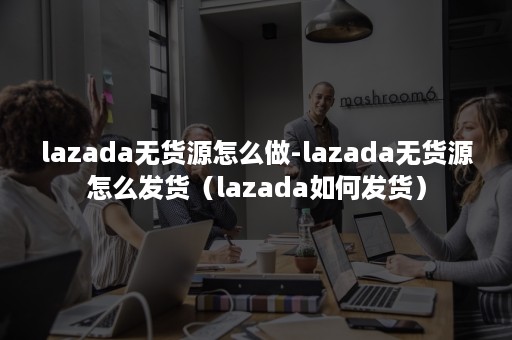 lazada无货源怎么做-lazada无货源怎么发货（lazada如何发货）