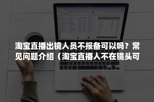 淘宝直播出镜人员不报备可以吗？常见问题介绍（淘宝直播人不在镜头可以吗?）
