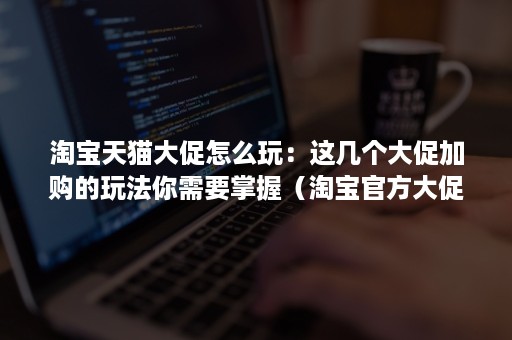 淘宝天猫大促怎么玩：这几个大促加购的玩法你需要掌握（淘宝官方大促活动）