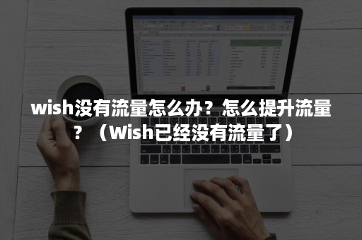 wish没有流量怎么办？怎么提升流量？（Wish已经没有流量了）