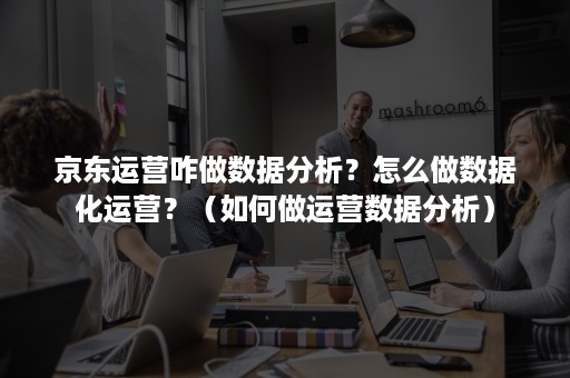 京东运营咋做数据分析？怎么做数据化运营？（如何做运营数据分析）