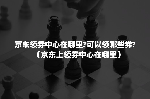 京东领券中心在哪里?可以领哪些券?（京东上领券中心在哪里）