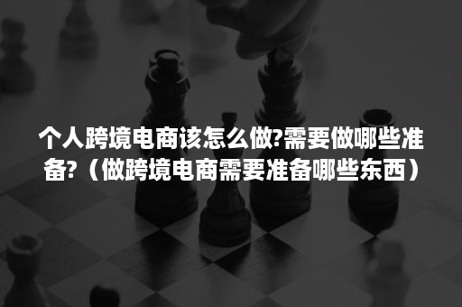 个人跨境电商该怎么做?需要做哪些准备?（做跨境电商需要准备哪些东西）