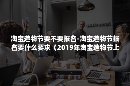 淘宝造物节要不要报名-淘宝造物节报名要什么要求（2019年淘宝造物节上）