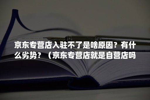 京东专营店入驻不了是啥原因?有什么劣势?(京东专营店就是自营店吗) 京东专营店入驻不了是啥原因?有什么劣势?(京东专营店就是自营店吗)