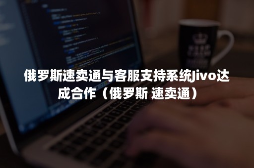 俄罗斯速卖通与客服支持系统Jivo达成合作(俄罗斯 速卖通) 俄罗斯速卖通与客服支持系统Jivo达成合作(俄罗斯 速卖通)