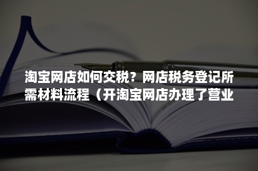 淘宝网店如何交税？网店税务登记所需材料流程（开淘宝网店办理了营业执照需要怎么交税）