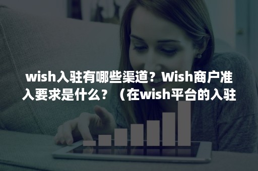 wish入驻有哪些渠道？Wish商户准入要求是什么？（在wish平台的入驻流程是）