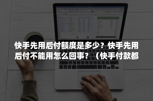 快手先用后付额度是多少？快手先用后付不能用怎么回事？（快手付款都是怎么付的）