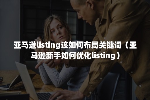 亚马逊listing该如何布局关键词（亚马逊新手如何优化listing）