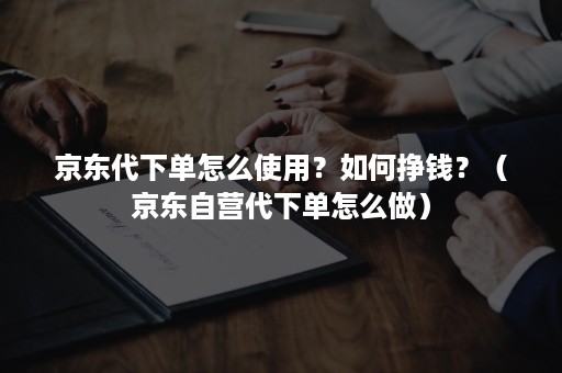 京东代下单怎么使用？如何挣钱？（京东自营代下单怎么做）