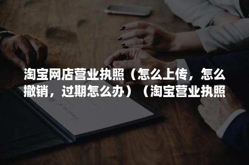 淘宝网店营业执照（怎么上传，怎么撤销，过期怎么办）（淘宝营业执照过期怎么办理）