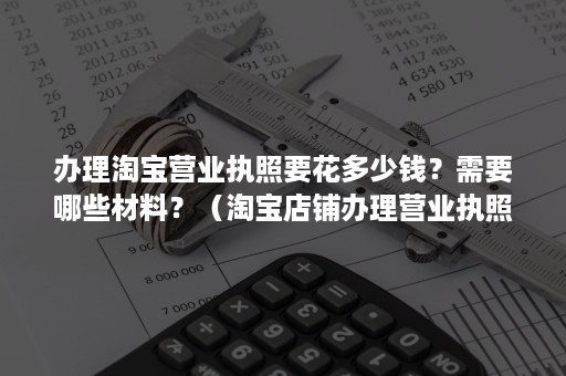 办理淘宝营业执照要花多少钱?需要哪些材料?(淘宝店铺办理营业执照需要一些什么材料) 办理淘宝营业执照要花多少钱?需要哪些材料?(淘宝店铺办理营业执照需要一些什么材料)