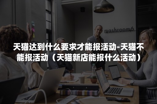 天猫达到什么要求才能报活动-天猫不能报活动(天猫新店能报什么活动) 天猫达到什么要求才能报活动-天猫不能报活动(天猫新店能报什么活动)