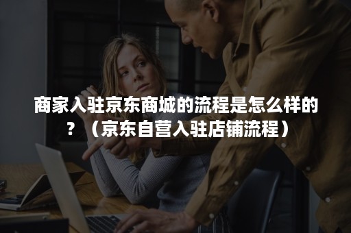 商家入驻京东商城的流程是怎么样的？（京东自营入驻店铺流程）