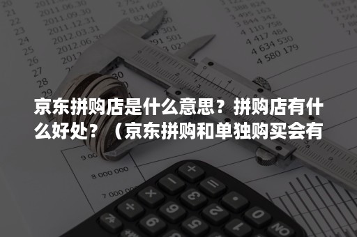 京东拼购店是什么意思？拼购店有什么好处？（京东拼购和单独购买会有什么不同）