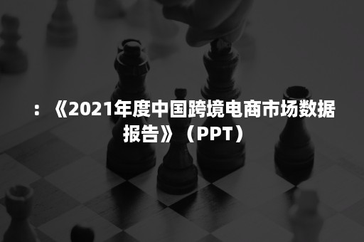 ：《2021年度中国跨境电商市场数据报告》（PPT）