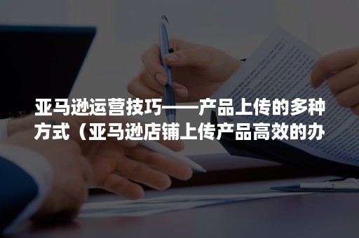 亚马逊运营技巧——产品上传的多种方式（亚马逊店铺上传产品高效的办法）