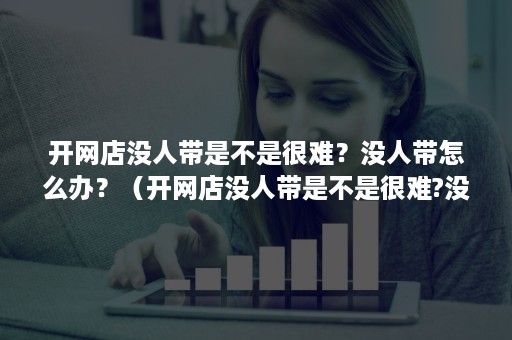 开网店没人带是不是很难？没人带怎么办？（开网店没人带是不是很难?没人带怎么办呀）