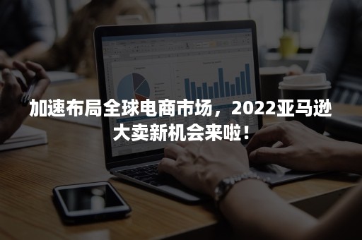 加速布局全球电商市场，2022亚马逊大卖新机会来啦！