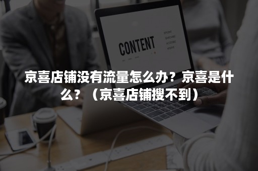 京喜店铺没有流量怎么办？京喜是什么？（京喜店铺搜不到）