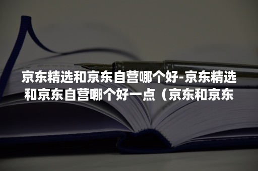 京东精选和京东自营哪个好-京东精选和京东自营哪个好一点(京东和京东精选有什么区别) 京东精选和京东自营哪个好-京东精选和京东自营哪个好一点(京东和京东精选有什么区别)