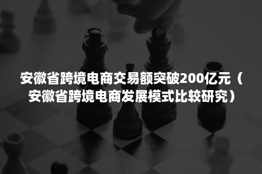 安徽省跨境电商交易额突破200亿元（安徽省跨境电商发展模式比较研究）