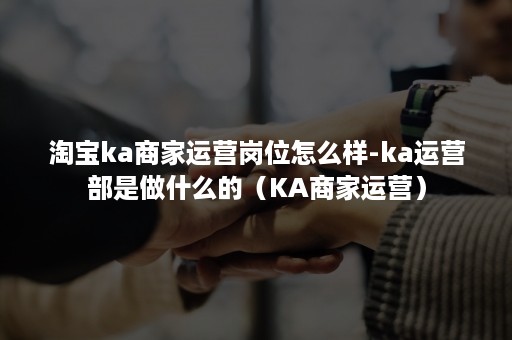 淘宝ka商家运营岗位怎么样-ka运营部是做什么的（KA商家运营）