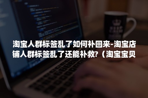 淘宝人群标签乱了如何补回来-淘宝店铺人群标签乱了还能补救?（淘宝宝贝人群标签乱了怎么办）