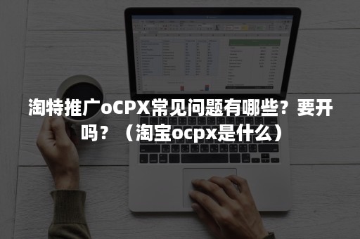 淘特推广oCPX常见问题有哪些？要开吗？（淘宝ocpx是什么）