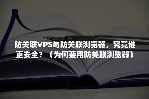 防关联VPS与防关联浏览器，究竟谁更安全？（为何要用防关联浏览器）