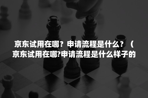 京东试用在哪？申请流程是什么？（京东试用在哪?申请流程是什么样子的）