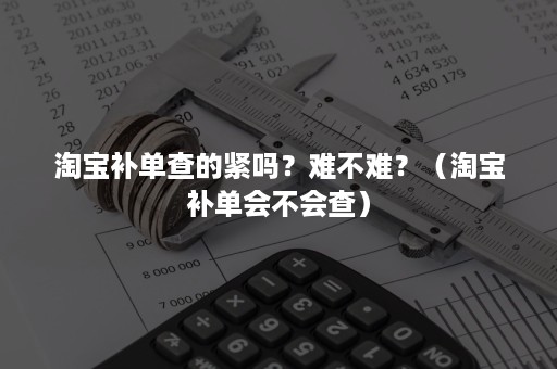 淘宝补单查的紧吗？难不难？（淘宝补单会不会查）