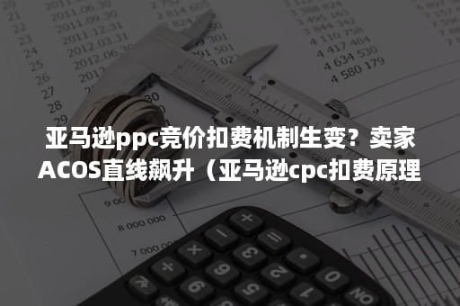 亚马逊ppc竞价扣费机制生变？卖家ACOS直线飙升（亚马逊cpc扣费原理）