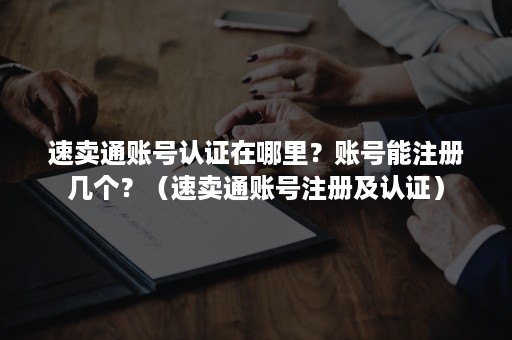 速卖通账号认证在哪里？账号能注册几个？（速卖通账号注册及认证）