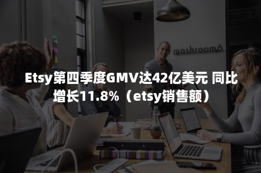 Etsy第四季度GMV达42亿美元 同比增长11.8%（etsy销售额）