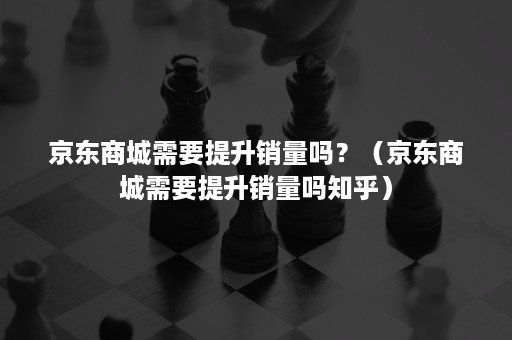 京东商城需要提升销量吗？（京东商城需要提升销量吗知乎）