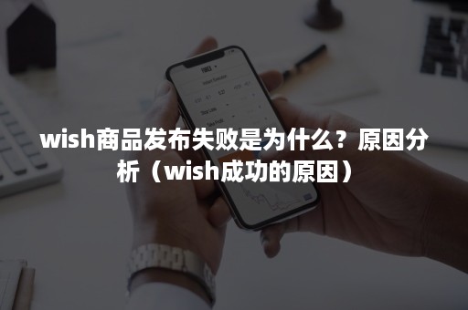 wish商品发布失败是为什么？原因分析（wish成功的原因）