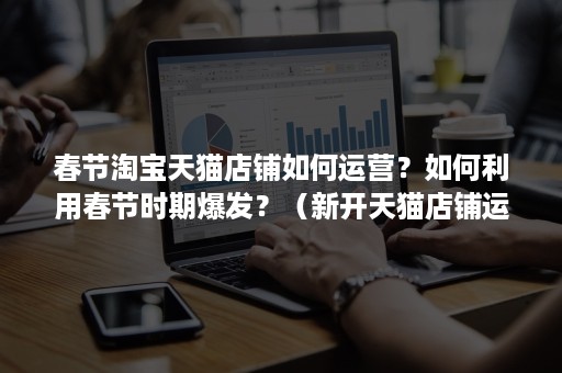 春节淘宝天猫店铺如何运营?如何利用春节时期爆发?(新开天猫店铺运营思路) 春节淘宝天猫店铺如何运营?如何利用春节时期爆发?(新开天猫店铺运营思路)