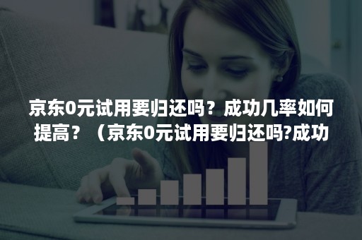 京东0元试用要归还吗？成功几率如何提高？（京东0元试用要归还吗?成功几率如何提高呢）