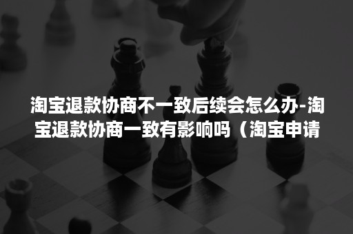 淘宝退款协商不一致后续会怎么办-淘宝退款协商一致有影响吗(淘宝申请协商一致退款有影响吗) 淘宝退款协商不一致后续会怎么办-淘宝退款协商一致有影响吗(淘宝申请协商一致退款有影响吗)