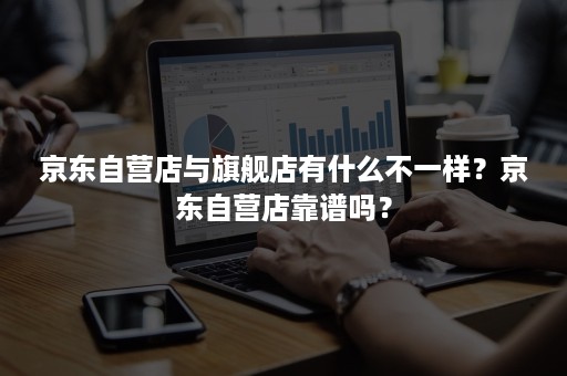 京东自营店与旗舰店有什么不一样?京东自营店靠谱吗? 京东自营店与旗舰店有什么不一样?京东自营店靠谱吗?