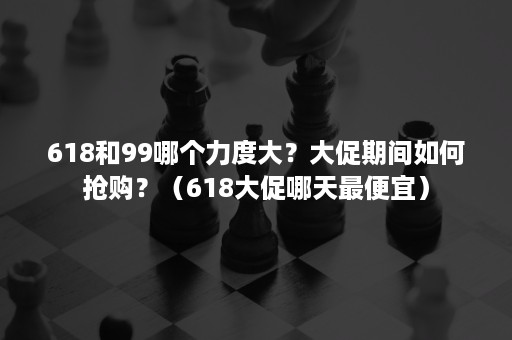 618和99哪个力度大？大促期间如何抢购？（618大促哪天最便宜）