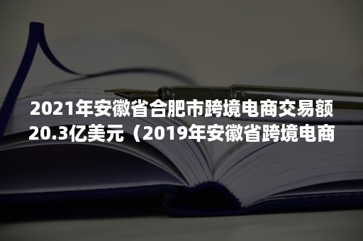 2021年安徽省合肥市跨境电商交易额20.3亿美元（2019年安徽省跨境电商交易额）