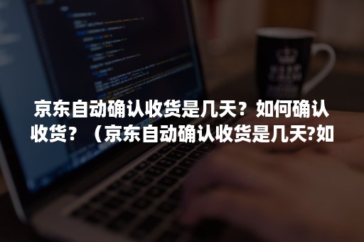 京东自动确认收货是几天？如何确认收货？（京东自动确认收货是几天?如何确认收货地址）