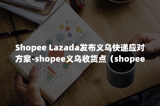 Shopee Lazada发布义乌快递应对方案-shopee义乌收货点（shopee官网）