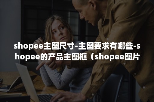 shopee主图尺寸-主图要求有哪些-shopee的产品主图框（shopee图片大小要求）