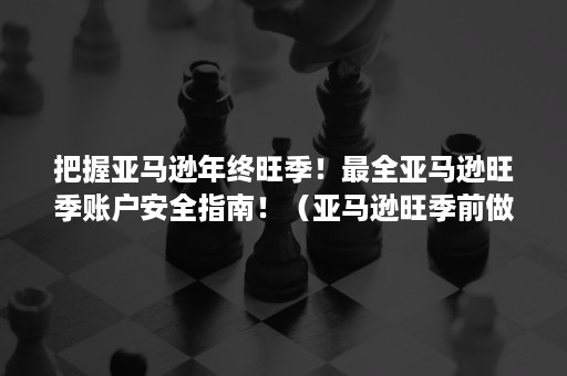 把握亚马逊年终旺季！最全亚马逊旺季账户安全指南！（亚马逊旺季前做什么准备）